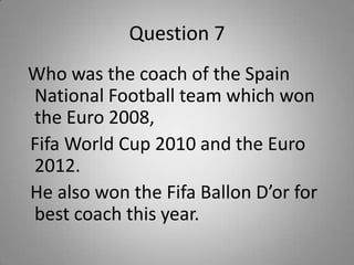 Question 7
Who was the coach of the Spain
National Football team which won
the Euro 2008,
Fifa World Cup 2010 and the Euro
2012.
He also won the Fifa Ballon D’or for
best coach this year.
 