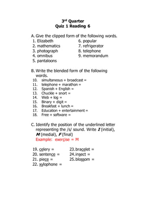 3rd Quarter
Quiz 1 Reading 6
A. Give the clipped form of the following words.
1. Elizabeth
2. mathematics
3. photograph
4. omnibus
5. pantaloons
6. popular
7. refrigerator
8. telephone
9. memorandum
B. Write the blended form of the following
words.
10. simultaneous + broadcast =
11. telephone + marathon =
12. Spanish + English =
13. Chuckle + snort =
14. Web + log =
15. Binary + digit =
16. Breakfast + lunch =
17. Education + entertainment =
18. Free + software =
C. Identify the position of the underlined letter
representing the /s/ sound. Write I (initial),
M (medial), F (final)
Example: exercise = M
19. celery =
20. sentence =
21. piece =
22. xylophone =
23.bracelet =
24.insect =
25.blossom =
 