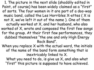 1. The picture in the next slide (shoddily edited in
Paint, of course) has been widely claimed as a “first”
of sorts. The four women in it are part of a doo-wop
music band, called the Les Horribles X-ettes ( X is
not X, we’ve left it out of the name ). One of them
actually worked at X, and her husband, who also
worked at X, wrote and composed the first few songs
for the group. At their first few performances, they
dubbed themselves “the one and only High Energy
Rock Band”.
When you replace X with the actual word, the initials
of the name of the band form something that is
inextricably linked to X.
What you need to do, is give us X, and also what
“first” this picture is supposed to have achieved.
 