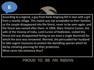 6
According to a legend, a guy from Karbi Anglong fell in love with a girl
from a nearby village. This match was not acceptable to their families,
so the couple disappeared into the forest, never to be seen again, and
the forest was named after them. In 1904, Mary Victoria Curzon, the
wife of the Viceroy of India, Lord Curzon of Kedleston, visited this
forest and was disappointed failing to see even a single X(animal) for
which the area was renowned. Worried, she persuaded her husband
to take urgent measures to protect the dwindling species which he
did by initiating planning for their protection.
What came into existence thus?
 