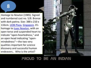 8
Homage to Newton (1985). Signed
and numbered cast no. 5/8. Bronze
with dark patina. Size: 388 x 210 x
133cm. UOB Plaza, Singapore. X’s
homage to Isaac Newton, with an
open torso and suspended heart to
indicate "open-heartedness," and
an open head indicating "open-
mindedness"—the two very
qualities important for science
discovery and successful human
endeavors.. Who is the artist?
 