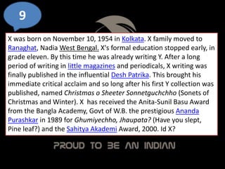 9
X was born on November 10, 1954 in Kolkata. X family moved to
Ranaghat, Nadia West Bengal. X's formal education stopped early, in
grade eleven. By this time he was already writing Y. After a long
period of writing in little magazines and periodicals, X writing was
finally published in the influential Desh Patrika. This brought his
immediate critical acclaim and so long after his first Y collection was
published, named Christmas o Sheeter Sonnetguchchho (Sonets of
Christmas and Winter). X has received the Anita-Sunil Basu Award
from the Bangla Academy, Govt of W.B. the prestigious Ananda
Purashkar in 1989 for Ghumiyechho, Jhaupata? (Have you slept,
Pine leaf?) and the Sahitya Akademi Award, 2000. Id X?
 