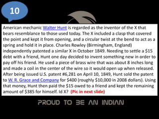 10
American mechanic Walter Hunt is regarded as the inventor of the X that
bears resemblance to those used today. The X included a clasp that covered
the point and kept it from opening, and a circular twist at the bend to act as a
spring and hold it in place. Charles Rowley (Birmingham, England)
independently patented a similar X in October 1849. Needing to settle a $15
debt with a friend, Hunt one day decided to invent something new in order to
pay off his friend. He used a piece of brass wire that was about 8 inches long
and made a coil in the center of the wire so it would open up when released.
After being issued U.S. patent #6,281 on April 10, 1849, Hunt sold the patent
to W. R. Grace and Company for $400 (roughly $10,000 in 2008 dollars). Using
that money, Hunt then paid the $15 owed to a friend and kept the remaining
amount of $385 for himself. Id X? (Pic in next slide)
 