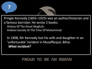 7
Pringle Kennedy (1855–1925) was an author/historian and
a famous barrister. He wrote 2 books:
History Of The Great Moghuls
Arabian Society At The Time Of Muhammad
In 1908, Mr Kennedy lost his wife and daughter in an
‘unfortunate’ incident in Muzaffarpur, Bihar.
What incident?
 