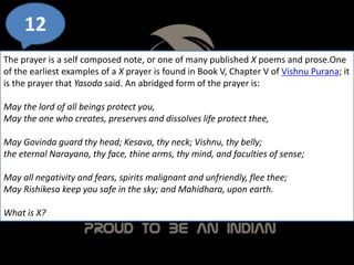12
The prayer is a self composed note, or one of many published X poems and prose.One
of the earliest examples of a X prayer is found in Book V, Chapter V of Vishnu Purana; it
is the prayer that Yasoda said. An abridged form of the prayer is:
May the lord of all beings protect you,
May the one who creates, preserves and dissolves life protect thee,
May Govinda guard thy head; Kesava, thy neck; Vishnu, thy belly;
the eternal Narayana, thy face, thine arms, thy mind, and faculties of sense;
May all negativity and fears, spirits malignant and unfriendly, flee thee;
May Rishikesa keep you safe in the sky; and Mahidhara, upon earth.
What is X?
 