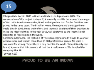 15
X began its history in 2000 in Brazil and its tests in Argentina in 2004. The
consecration of this project today at Y, X was only possible because of the merger
of two Latin American countries, Brazil and Argentina, that for the first time ever
played in the same team. The Brazilian Heine Allemagne and the Argentinean
Pablo Silva in 2006 joined their efforts and technical qualities of their creations to
make the ideal tool that, in the year 2012, was approved by the International
Board for all federations in the world.
For Heine Allemagne, the feeling is of “mission accomplished.” It was 14 years of
perseverance and tests in more than 18 000 professional games. No scam is
sustained for so long. Today there is only one X in the world. Today it is only one
brand, X, name that is in essence all that the X really means. We founded the
company BRA.AR.
What is X?
 