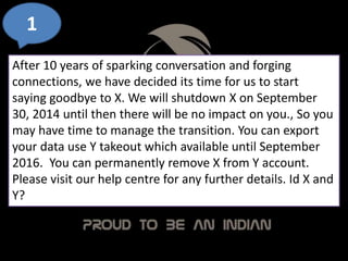1
After 10 years of sparking conversation and forging
connections, we have decided its time for us to start
saying goodbye to X. We will shutdown X on September
30, 2014 until then there will be no impact on you., So you
may have time to manage the transition. You can export
your data use Y takeout which available until September
2016. You can permanently remove X from Y account.
Please visit our help centre for any further details. Id X and
Y?
 