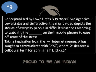 *9
Conceptualised by Lowe Lintas & Partners’ two agencies –
Lowe Lintas and LinTeractive, the music video depicts the
stories of everyday people in difficult situations resorting
to watching the _______ on their mobile phones to ease
off some of the stress.
Taking inspiration from the --- Internet memes, A has
sought to communicate with “XYZ”, where ‘X’ denotes a
colloquial term for ‘son’ in Tamil. Id XYZ?
 