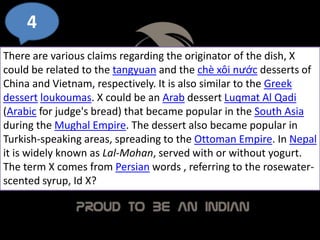 4
There are various claims regarding the originator of the dish, X
could be related to the tangyuan and the chè xôi nước desserts of
China and Vietnam, respectively. It is also similar to the Greek
dessert loukoumas. X could be an Arab dessert Luqmat Al Qadi
(Arabic for judge's bread) that became popular in the South Asia
during the Mughal Empire. The dessert also became popular in
Turkish-speaking areas, spreading to the Ottoman Empire. In Nepal
it is widely known as Lal-Mohan, served with or without yogurt.
The term X comes from Persian words , referring to the rosewater-
scented syrup, Id X?
 