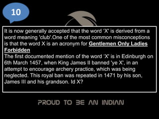 10
It is now generally accepted that the word ‘X' is derived from a
word meaning 'club'.One of the most common misconceptions
is that the word X is an acronym for Gentlemen Only Ladies
Forbidden
The first documented mention of the word ‘X' is in Edinburgh on
6th March 1457, when King James II banned 'ye X', in an
attempt to encourage archery practice, which was being
neglected. This royal ban was repeated in 1471 by his son,
James III and his grandson. Id X?
 