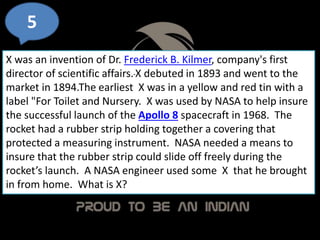 5
X was an invention of Dr. Frederick B. Kilmer, company's first
director of scientific affairs.X debuted in 1893 and went to the
market in 1894.The earliest X was in a yellow and red tin with a
label "For Toilet and Nursery. X was used by NASA to help insure
the successful launch of the Apollo 8 spacecraft in 1968. The
rocket had a rubber strip holding together a covering that
protected a measuring instrument. NASA needed a means to
insure that the rubber strip could slide off freely during the
rocket’s launch. A NASA engineer used some X that he brought
in from home. What is X?
 
