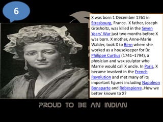 6 X was born 1 December 1761 in
Strasbourg, France. X father, Joseph
Grosholtz, was killed in the Seven
Years' War just two months before X
was born. X mother, Anne-Marie
Walder, took X to Bern where she
worked as a housekeeper for Dr.
Philippe Curtius (1741–1794), a
physician and wax sculptor who
Marrie would call X uncle. In Paris, X
became involved in the French
Revolution and met many of its
important figures including Napoleon
Bonaparte and Robespierre..How we
better known to X?
 