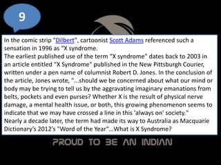 9
In the comic strip "Dilbert", cartoonist Scott Adams referenced such a
sensation in 1996 as “X syndrome.
The earliest published use of the term “X syndrome" dates back to 2003 in
an article entitled “X Syndrome" published in the New Pittsburgh Courier,
written under a pen name of columnist Robert D. Jones. In the conclusion of
the article, Jones wrote, "...should we be concerned about what our mind or
body may be trying to tell us by the aggravating imaginary emanations from
belts, pockets and even purses? Whether X is the result of physical nerve
damage, a mental health issue, or both, this growing phenomenon seems to
indicate that we may have crossed a line in this 'always on' society."
Nearly a decade later, the term had made its way to Australia as Macquarie
Dictionary’s 2012's "Word of the Year“…What is X Syndrome?
 