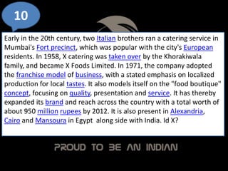 10
Early in the 20th century, two Italian brothers ran a catering service in
Mumbai's Fort precinct, which was popular with the city's European
residents. In 1958, X catering was taken over by the Khorakiwala
family, and became X Foods Limited. In 1971, the company adopted
the franchise model of business, with a stated emphasis on localized
production for local tastes. It also models itself on the "food boutique"
concept, focusing on quality, presentation and service. It has thereby
expanded its brand and reach across the country with a total worth of
about 950 million rupees by 2012. It is also present in Alexandria,
Cairo and Mansoura in Egypt along side with India. Id X?
 