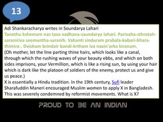 13
Adi Shankaracharya writes in Soundarya Lahari
Tanothu kshemam nas tava vadhana-saundarya lahari. Parivaha-sthrotah-
saraniriva seemantha-saranih. Vahanti sinduram prabala-kabari-bhara-
thimira-. Dvisham brindair bandi-krtham iva navin'arka kiranam.
(Oh mother, let the line parting thine hairs, which looks like a canal,
through which the rushing waves of your beauty ebbs, and which on both
sides imprisons, your Vermillion, which is like a rising sun, by using your hair
which is dark like the platoon of soldiers of the enemy, protect us and give
us peace.)
X is essentially a Hindu tradition. In the 19th century, Sufi leader
Sharafuddin Maneri encouraged Muslim women to apply X in Bangladesh.
This was severely condemned by reformist movements. What is X?
 