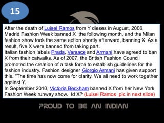 15
After the death of Luisel Ramos from Y dieses in August, 2006,
Madrid Fashion Week banned X the following month, and the Milan
fashion show took the same action shortly afterward, banning X. As a
result, five X were banned from taking part.
Italian fashion labels Prada, Versace and Armani have agreed to ban
X from their catwalks. As of 2007, the British Fashion Council
promoted the creation of a task force to establish guidelines for the
fashion industry. Fashion designer Giorgio Armani has given support
this. "The time has now come for clarity. We all need to work together
against Y.
In September 2010, Victoria Beckham banned X from her New York
Fashion Week runway show. Id X? (Luisel Ramos pic in next slide)
 