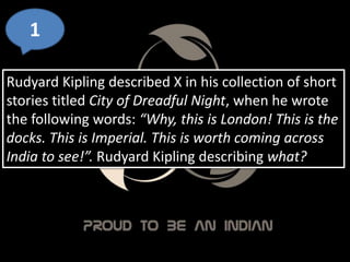 1
Rudyard Kipling described X in his collection of short
stories titled City of Dreadful Night, when he wrote
the following words: “Why, this is London! This is the
docks. This is Imperial. This is worth coming across
India to see!”. Rudyard Kipling describing what?
 