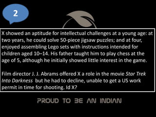 X showed an aptitude for intellectual challenges at a young age: at
two years, he could solve 50-piece jigsaw puzzles; and at four,
enjoyed assembling Lego sets with instructions intended for
children aged 10–14. His father taught him to play chess at the
age of 5, although he initially showed little interest in the game.
Film director J. J. Abrams offered X a role in the movie Star Trek
Into Darkness but he had to decline, unable to get a US work
permit in time for shooting. Id X?
2
 