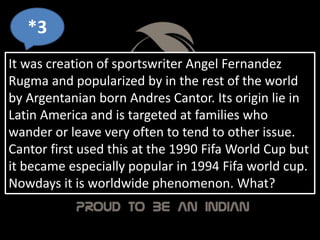 It was creation of sportswriter Angel Fernandez
Rugma and popularized by in the rest of the world
by Argentanian born Andres Cantor. Its origin lie in
Latin America and is targeted at families who
wander or leave very often to tend to other issue.
Cantor first used this at the 1990 Fifa World Cup but
it became especially popular in 1994 Fifa world cup.
Nowdays it is worldwide phenomenon. What?
*3
 