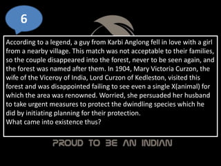 6
According to a legend, a guy from Karbi Anglong fell in love with a girl
from a nearby village. This match was not acceptable to their families,
so the couple disappeared into the forest, never to be seen again, and
the forest was named after them. In 1904, Mary Victoria Curzon, the
wife of the Viceroy of India, Lord Curzon of Kedleston, visited this
forest and was disappointed failing to see even a single X(animal) for
which the area was renowned. Worried, she persuaded her husband
to take urgent measures to protect the dwindling species which he
did by initiating planning for their protection.
What came into existence thus?
 