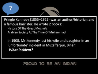 7
Pringle Kennedy (1855–1925) was an author/historian and
a famous barrister. He wrote 2 books:
History Of The Great Moghuls
Arabian Society At The Time Of Muhammad
In 1908, Mr Kennedy lost his wife and daughter in an
‘unfortunate’ incident in Muzaffarpur, Bihar.
What incident?
 