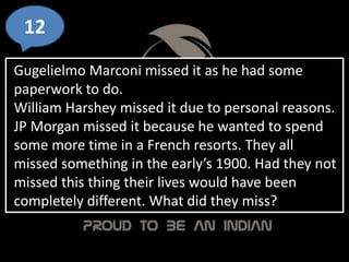 12
Gugelielmo Marconi missed it as he had some
paperwork to do.
William Harshey missed it due to personal reasons.
JP Morgan missed it because he wanted to spend
some more time in a French resorts. They all
missed something in the early’s 1900. Had they not
missed this thing their lives would have been
completely different. What did they miss?
 
