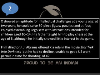 2
X showed an aptitude for intellectual challenges at a young age: at
two years, he could solve 50-piece jigsaw puzzles; and at four,
enjoyed assembling Lego sets with instructions intended for
children aged 10–14. His father taught him to play chess at the
age of 5, although he initially showed little interest in the game.
Film director J. J. Abrams offered X a role in the movie Star Trek
Into Darkness but he had to decline, unable to get a US work
permit in time for shooting. Id X?
 
