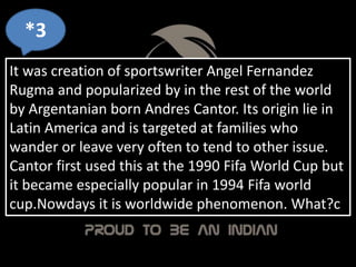 *3
It was creation of sportswriter Angel Fernandez
Rugma and popularized by in the rest of the world
by Argentanian born Andres Cantor. Its origin lie in
Latin America and is targeted at families who
wander or leave very often to tend to other issue.
Cantor first used this at the 1990 Fifa World Cup but
it became especially popular in 1994 Fifa world
cup.Nowdays it is worldwide phenomenon. What?c
 
