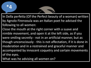*4
In Della perfetta (Of the Perfect beauty of a woman) written
by Agnolo Firenzoula was an Italian poet he advised the
following to all women:
Close the mouth at the right corner with a suave and
nimble movement, and open it at the left side, as if you
were smiling secretly - not in an artificial manner, but as
though unconsciously - this is not affectation, if it is done in
moderation and in a restrained and graceful manner and
accompanied by innocent coquetry and certain movements
of the eyes.
What was he advising all women on?
 