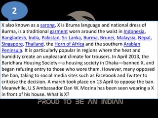 2
X also known as a sarong, X is Bruma language and national dress of
Burma, is a traditional garment worn around the waist in Indonesia,
Bangladesh, India, Pakistan, Sri Lanka, Burma, Brunei, Malaysia, Nepal,
Singapore, Thailand, the Horn of Africa and the southern Arabian
Peninsula. It is particularly popular in regions where the heat and
humidity create an unpleasant climate for trousers. In April 2013, the
Baridhara Housing Society—a housing society in Dhaka—banned X, and
began refusing entry to those who wore them. However, many opposed
the ban, taking to social media sites such as Facebook and Twitter to
criticise the decision. A march took place on 13 April to oppose the ban.
Meanwhile, U.S Ambassador Dan W. Mozina has been seen wearing a X
in front of his house. What is X?
 