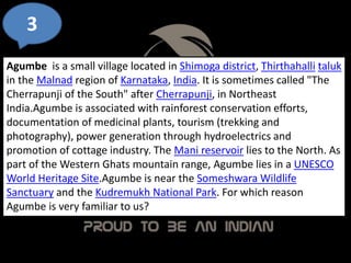 3
Agumbe is a small village located in Shimoga district, Thirthahalli taluk
in the Malnad region of Karnataka, India. It is sometimes called "The
Cherrapunji of the South" after Cherrapunji, in Northeast
India.Agumbe is associated with rainforest conservation efforts,
documentation of medicinal plants, tourism (trekking and
photography), power generation through hydroelectrics and
promotion of cottage industry. The Mani reservoir lies to the North. As
part of the Western Ghats mountain range, Agumbe lies in a UNESCO
World Heritage Site.Agumbe is near the Someshwara Wildlife
Sanctuary and the Kudremukh National Park. For which reason
Agumbe is very familiar to us?
 