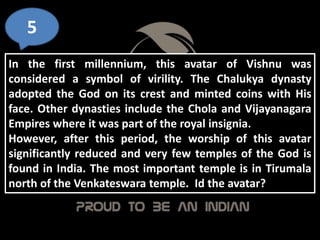 5
In the first millennium, this avatar of Vishnu was
considered a symbol of virility. The Chalukya dynasty
adopted the God on its crest and minted coins with His
face. Other dynasties include the Chola and Vijayanagara
Empires where it was part of the royal insignia.
However, after this period, the worship of this avatar
significantly reduced and very few temples of the God is
found in India. The most important temple is in Tirumala
north of the Venkateswara temple. Id the avatar?
 