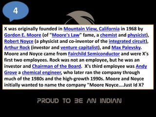 4
X was originally founded in Mountain View, California in 1968 by
Gordon E. Moore (of "Moore's Law" fame, a chemist and physicist),
Robert Noyce (a physicist and co-inventor of the integrated circuit),
Arthur Rock (investor and venture capitalist), and Max Palevsky.
Moore and Noyce came from Fairchild Semiconductor and were X's
first two employees. Rock was not an employee, but he was an
investor and Chairman of the Board. X's third employee was Andy
Grove a chemical engineer, who later ran the company through
much of the 1980s and the high-growth 1990s. Moore and Noyce
initially wanted to name the company "Moore Noyce….Just Id X?
 