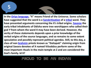 5
In the Oriya language, “X" means Friend of the Universe. Some scholars
have suggested that the word is a Sanskritization of a tribal word. They
have presented arguments concerning the X's tribal origins. Savaras the
early tribal inhabitants of Odisha were tree worshippers who called their
god Y from whom the word X may have been derived. However, the
verity of these statements depends upon a prior knowledge of the
verbal origins of the source languages, and so remains to some extent
speculative and possibly represent political agendas. Still, to this day, a
class of non brahmin priests known as "Daitapati" claiming origin from
original Savara devotee of X named Viśvabāsu perform some of the
most important rituals in the main temple at Z and are considered the
God's family. Id X?
 