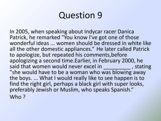 Question 9In 2005, when speaking about Indycar racer Danica Patrick, he remarked "You know I've got one of those wonderful ideas ... women should be dressed in white like all the other domestic appliances.“ He later called Patrick to apologize, but repeated his comments,beforeapologizing a second time.Earlier, in February 2000, he said that women would never excel in _________ , stating "she would have to be a woman who was blowing away the boys. ... What I would really like to see happen is to find the right girl, perhaps a black girl with super looks, preferably Jewish or Muslim, who speaks Spanish.“Who ?