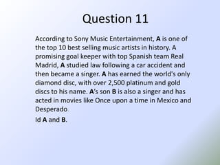 Question 11According to Sony Music Entertainment, A is one of the top 10 best selling music artists in history. A promising goal keeper with top Spanish team Real Madrid, A studied law following a car accident and then became a singer. Ahas earned the world's only diamond disc, with over 2,500 platinum and gold discs to his name. A’s son B is also a singer and has acted in movies like Once upon a time in Mexico and Desperado.Id A and B.