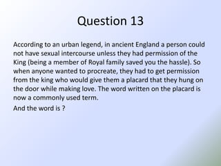 Question 13According to an urban legend, in ancient England a person could not have sexual intercourse unless they had permission of the King (being a member of Royal family saved you the hassle). So when anyone wanted to procreate, they had to get permission from the king who would give them a placard that they hung on the door while making love. The word written on the placard is now a commonly used term.And the word is ?