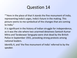 Question 14“”Here in the place of that X stands the fine monument of India, representing India’s urges, India’s future in the making. This picture seems to me symbolical of the changes that are coming to India.”X is significant in the history of Indian struggle for independence, as it was the site where two unarmed detainees Santosh Kumar Mitra and TarakeswarSengupta were shot dead by the British Police in September 1931, provoking strong protests among national leaders.Identify X, and ‘the fine monument of India’ referred to by the speaker.
