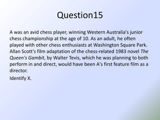 Question15A was an avid chess player, winning Western Australia's junior chess championship at the age of 10. As an adult, he often played with other chess enthusiasts at Washington Square Park. Allan Scott's film adaptation of the chess-related 1983 novel The Queen's Gambit, by Walter Tevis, which he was planning to both perform in and direct, would have been A's first feature film as a director.Identify X.
