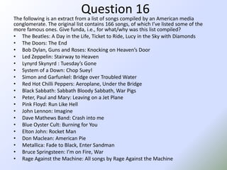 Question 16The following is an extract from a list of songs compiled by an American media conglomerate. The original list contains 166 songs, of which I’ve listed some of the more famous ones. Give funda, i.e., for what/why was this list compiled?The Beatles: A Day in the Life, Ticket to Ride, Lucy in the Sky with DiamondsThe Doors: The EndBob Dylan, Guns and Roses: Knocking on Heaven’s DoorLed Zeppelin: Stairway to HeavenLynyrdSkynyrd: Tuesday’s GoneSystem of a Down: Chop Suey!Simon and Garfunkel: Bridge over Troubled WaterRed Hot Chilli Peppers: Aeroplane, Under the BridgeBlack Sabbath: Sabbath Bloody Sabbath, War PigsPeter, Paul and Mary: Leaving on a Jet PlanePink Floyd: Run Like HellJohn Lennon: ImagineDave Mathews Band: Crash into meBlue Oyster Cult: Burning for YouElton John: Rocket ManDon Maclean: American PieMetallica: Fade to Black, Enter SandmanBruce Springsteen: I’m on Fire, WarRage Against the Machine: All songs by Rage Against the Machine