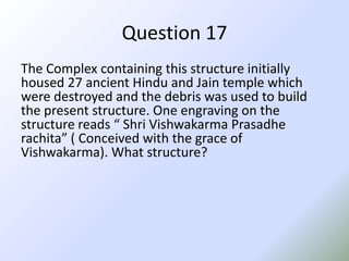 Question 17The Complex containing this structure initially housed 27 ancient Hindu and Jain temple which were destroyed and the debris was used to build the present structure. One engraving on the structure reads “ ShriVishwakarmaPrasadherachita” ( Conceived with the grace of Vishwakarma). What structure?
