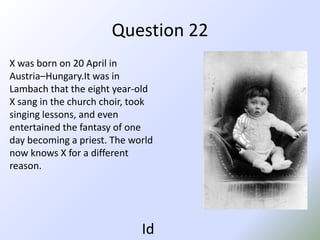 Question 22X was born on 20 April in Austria–Hungary.Itwas in Lambach that the eight year-old Xsang in the church choir, took singing lessons, and even entertained the fantasy of one day becoming a priest. The world now knows X for a different reason.Id