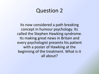 Question 2Its now considered a path breaking concept in humour psychology. Its called the Stephen Hawking syndrome. Its making great news in Britain and every psychologist presents his patient with a poster of Hawking at the beginning of the treatment. What is it all about? 