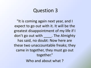 Question 3"It is coming again next year, and I expect to go out with it. It will be the greatest disappointment of my life if I don’t go out with ____. The Almighty has said, no doubt: Now here are these two unaccountable freaks; they came in together, they must go out together.“Who and about what ?