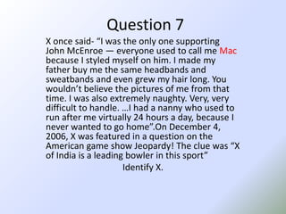 Question 7X once said- “I was the only one supporting John McEnroe — everyone used to call me Mac because I styled myself on him. I made my father buy me the same headbands and sweatbands and even grew my hair long. You wouldn’t believe the pictures of me from that time. I was also extremely naughty. Very, very difficult to handle. …I had a nanny who used to run after me virtually 24 hours a day, because I never wanted to go home”.OnDecember 4, 2006, X was featured in a question on the American game show Jeopardy! The clue was “X of India is a leading bowler in this sport”Identify X.
