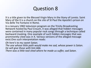 Question 8X is a title given to the Blessed Virgin Mary in the litany of Loreto. Saint  Mary of the X is a church on the site of St Paul the Apostle's prison on Via delleTreFontane in Rome.In a January 1982 television program on the Trinity Broadcasting Network hosted by Paul Crouch, it was alleged that hidden messages were contained in many popular rock songs through a technique called backward masking. One example of such hidden messages that was prominently cited was in X. Various versions of the alleged message exist.Onesuch interpretation reads:Oh here's to my sweet Satan.The one whose little path would make me sad, whose power is Satan.He will give those with him 666.There was a little tool shed where he made us suffer, sad Satan. 