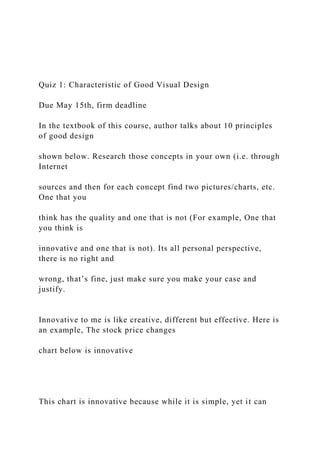 Quiz 1: Characteristic of Good Visual Design
Due May 15th, firm deadline
In the textbook of this course, author talks about 10 principles
of good design
shown below. Research those concepts in your own (i.e. through
Internet
sources and then for each concept find two pictures/charts, etc.
One that you
think has the quality and one that is not (For example, One that
you think is
innovative and one that is not). Its all personal perspective,
there is no right and
wrong, that’s fine, just make sure you make your case and
justify.
Innovative to me is like creative, different but effective. Here is
an example, The stock price changes
chart below is innovative
This chart is innovative because while it is simple, yet it can
 