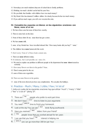 11. Nowadays, too much students drop out of school due to family problems.
12. Drinking too much alcohol can be bad for your liver.
13. Do you think that families with children have too much money?
14. My friend Alex has donated 3 million dollars for charity because he has too much money.
15. If you add too much sugar, you will over sweeten the cake.
IV. Completa los espacios en blanco en las siguientes oraciones con
None, none of or no:
1. We have three sons but none of them lives nearby.
2. There is none lock on the door.
3. None of these shirts fit me. none them has got a sister.
4. We have none milk.
5. none of my friends has / have travelled abroad. But: ‘How many books did you buy?’ ‘ none.’
6. The children have none homework this week.
7. Don't worry. None of of these foods contain nuts.
8. There are none ofletters today.
9. It's delicious, but I can't possibly eat none of it.
10. We tried to explain our problem to different people in the department but none them treated us
seriously.
11. How many flowers are there in the garden? None .
12. There's none petrol in the car.
13. none of them eats vegetables.
14. There are none flowers in the garden.
15. none of the tests showed you have any complications. We can plan the holidays.
V. Practice - Much / Many / Little / Few / A lot of
1. Indica en cuales de las siguientes oraciones hay que utilizar "much" / "many" / "little"
/ "few" o "a lot of" “plenty of”:
1) There are
few
people who prefer to work part-time
2) We don't have
a lot of
time to listen to your arguments
3) You need
plenty of
time to finish your homework
4) Look at the sky! You can see
much
birds flying southwards
5) Have you received
many
letters from your friend?
6) many
people know that you worked abroad for ten years
7) I can see that you have
few
interest in helping me
8) plenty of
cars can go more than 300 km per hour
 
