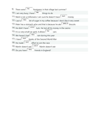 9) There were
few
foreigners in that village last summer?
10) I am very busy; I have
little
things to do
11) Mark is not a millionaire. I am sure he doesn't have
much
money
12) I put a
many
bit of sugar in my coffee because I don't like it very sweet
13) Peter has a stomach ache and that is because he ate
plebty of
biscuits
14) He didn't have
a lot of
luck. He lost all his money in the casino
15) It is a very small car park; it allows
few
cars
16) We haven't had
many
rain during this year
17) I have
much
books of the Second World War
18) He made
much
effort to win the race
19) Martin doesn't eat
a lot of
Martin doesn't eat
20) Do you have
many
friends in England?
 
