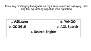 Piliin ang hinihinging kasagutan sa mga sumusunod na pahayag. Piliin
ang titik ng tamang sagot sa loob ng kahon.
a. ASK.com d. YAHOO
b. GOOGLE e. AOL Search
c. Search Engine
 